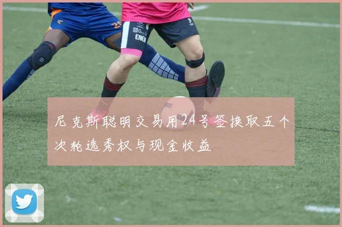 尼克斯聪明交易用24号签换取五个次轮选秀权与现金收益