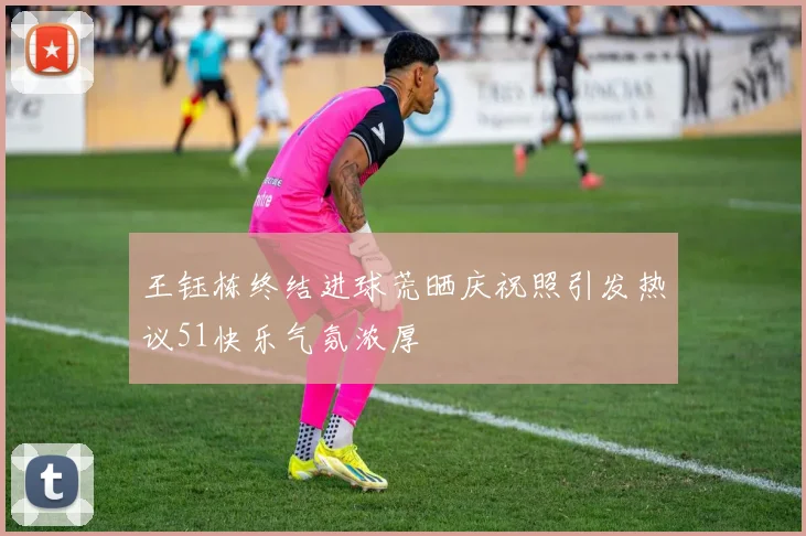 王钰栋终结进球荒晒庆祝照引发热议51快乐气氛浓厚