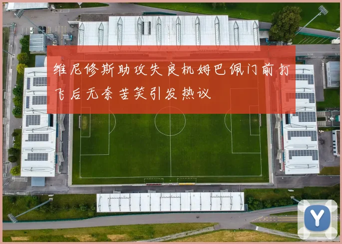 维尼修斯助攻失良机姆巴佩门前打飞后无奈苦笑引发热议