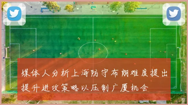 媒体人分析上海防守布朗难度提出提升进攻策略以压制广厦机会