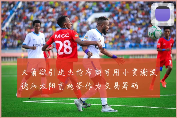 火箭欲引进杰伦布朗可用小贾谢泼德和太阳首轮签作为交易筹码