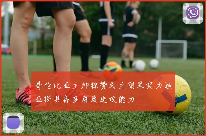 哥伦比亚主帅称赞民主刚果实力迪亚斯具备多角度进攻能力
