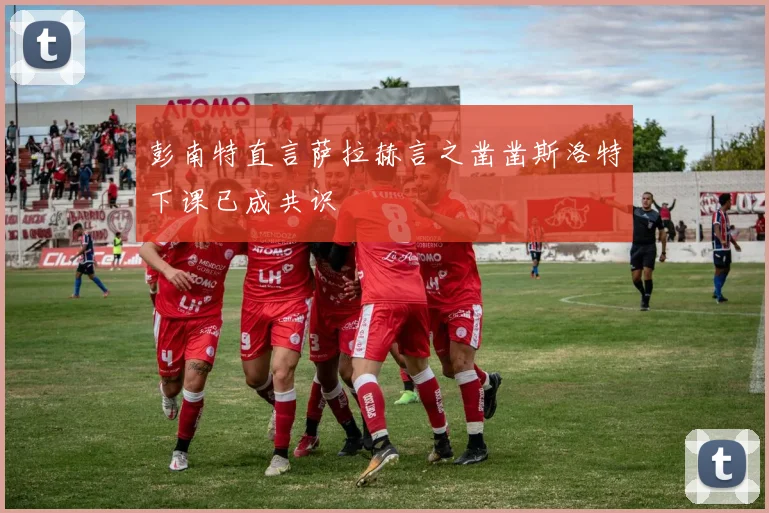 彭南特直言萨拉赫言之凿凿斯洛特下课已成共识