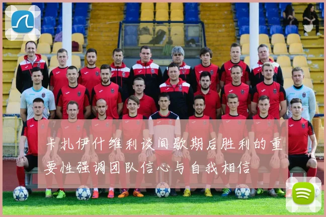 卡扎伊什维利谈间歇期后胜利的重要性强调团队信心与自我相信