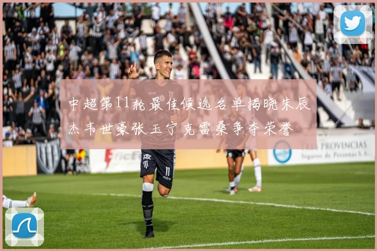 中超第11轮最佳候选名单揭晓朱辰杰韦世豪张玉宁克雷桑争夺荣誉