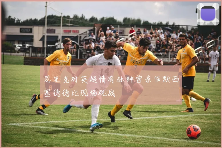 恩里克对英超情有独钟曾亲临默西塞德德比现场观战